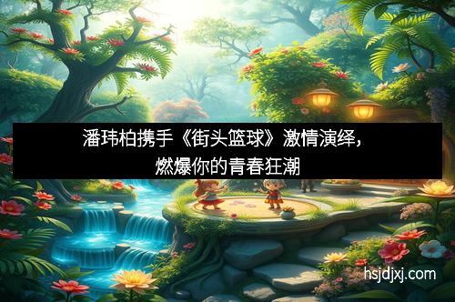 潘玮柏携手《街头篮球》激情演绎，燃爆你的青春狂潮